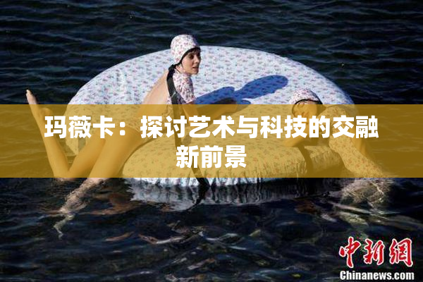 玛薇卡：探讨艺术与科技的交融新前景
