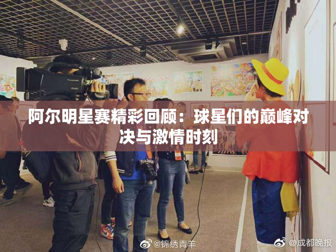 阿尔明星赛精彩回顾：球星们的巅峰对决与激情时刻