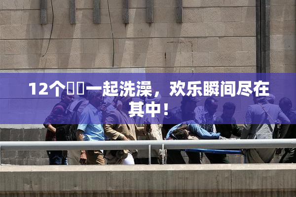 12个妺妺一起洗澡，欢乐瞬间尽在其中！