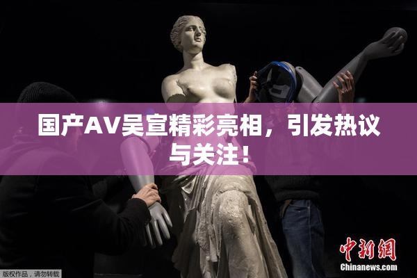 国产AV吴宣精彩亮相，引发热议与关注！