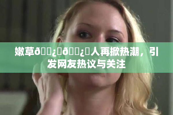 嫩草🌿‌🌿‌人再掀热潮，引发网友热议与关注
