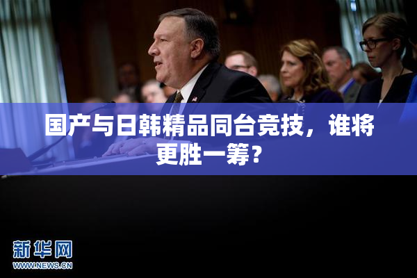 国产与日韩精品同台竞技，谁将更胜一筹？