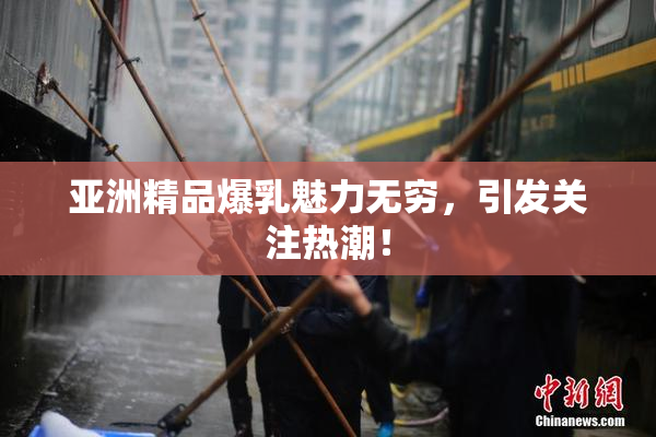 亚洲精品爆乳魅力无穷，引发关注热潮！