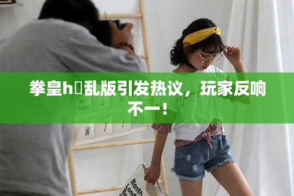 拳皇h婬乱版引发热议，玩家反响不一！