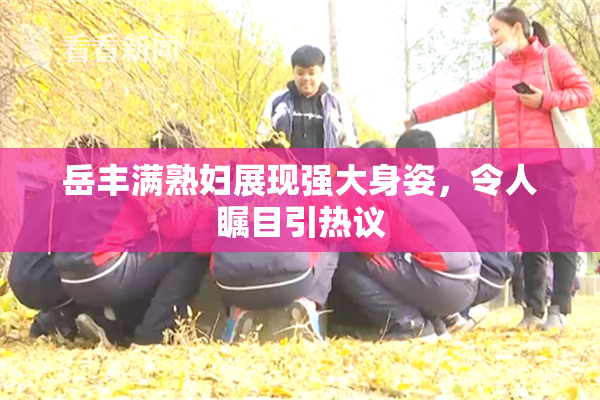 岳丰满熟妇展现强大身姿，令人瞩目引热议