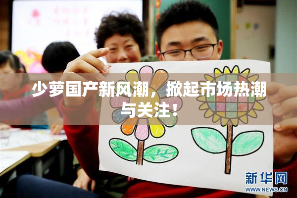少萝国产新风潮，掀起市场热潮与关注！