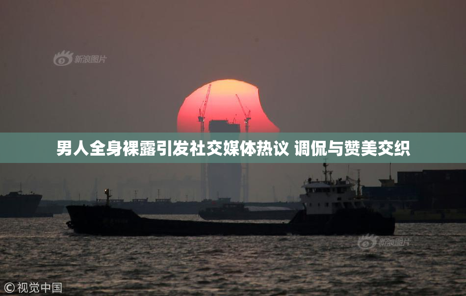 男人全身裸露引发社交媒体热议 调侃与赞美交织