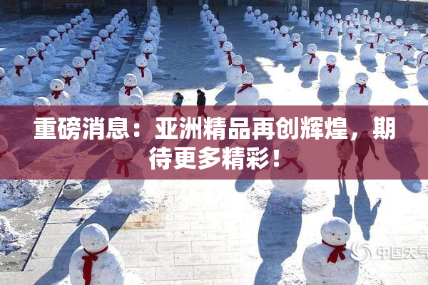 重磅消息：亚洲精品再创辉煌，期待更多精彩！