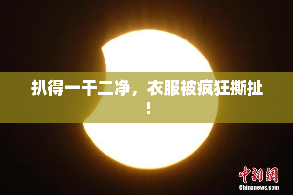 扒得一干二净，衣服被疯狂撕扯！