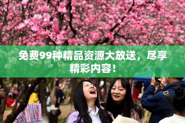 免费99种精品资源大放送，尽享精彩内容！