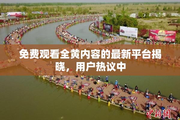 免费观看全黄内容的最新平台揭晓，用户热议中