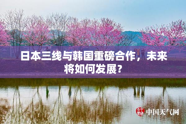 日本三线与韩国重磅合作，未来将如何发展？