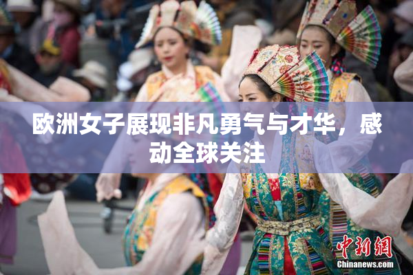 欧洲女子展现非凡勇气与才华，感动全球关注