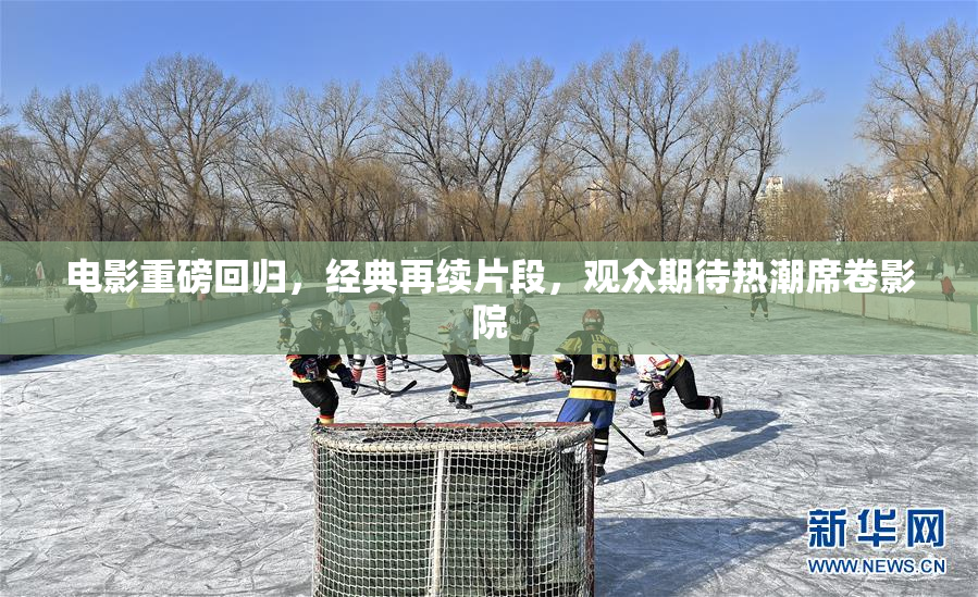 电影重磅回归，经典再续片段，观众期待热潮席卷影院