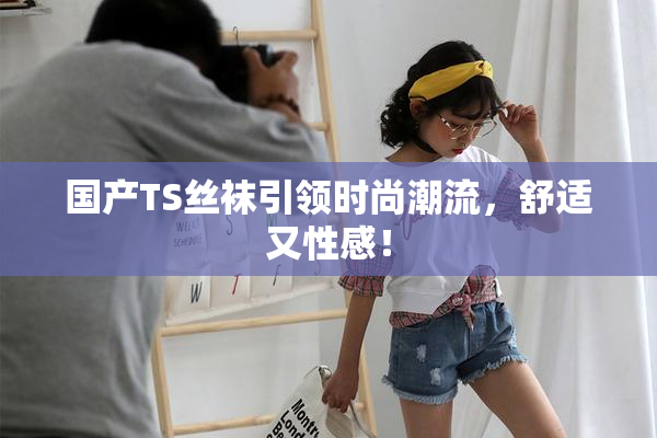 国产TS丝袜引领时尚潮流，舒适又性感！