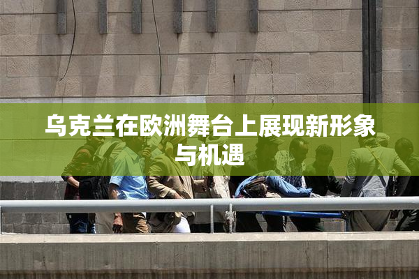 乌克兰在欧洲舞台上展现新形象与机遇