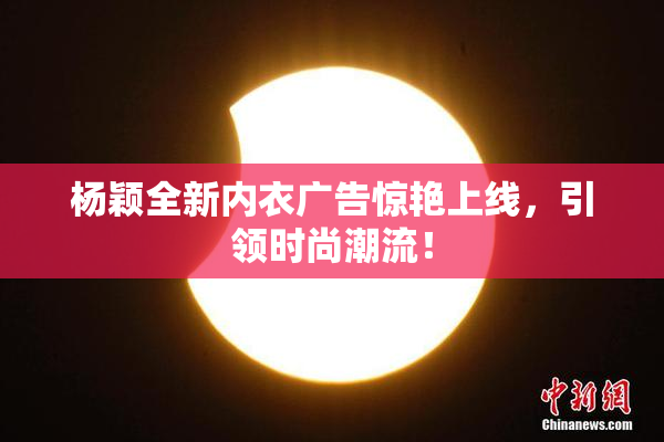 杨颖全新内衣广告惊艳上线，引领时尚潮流！