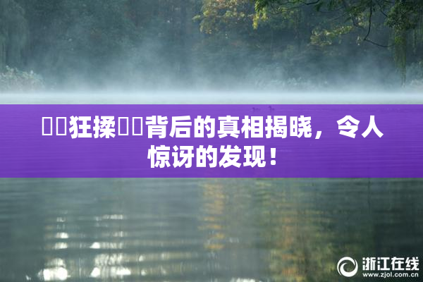 ❌‌狂揉❌‌背后的真相揭晓，令人惊讶的发现！