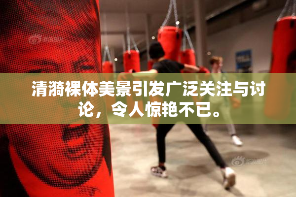 清漪裸体美景引发广泛关注与讨论，令人惊艳不已。