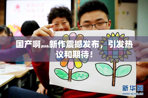 国产啊灬新作震撼发布，引发热议和期待！