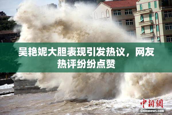 吴艳妮大胆表现引发热议，网友热评纷纷点赞