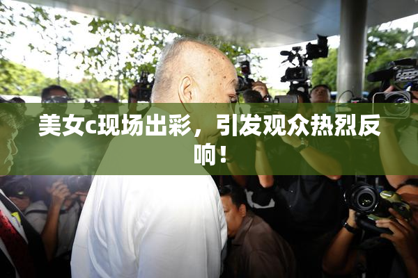 美女c现场出彩，引发观众热烈反响！