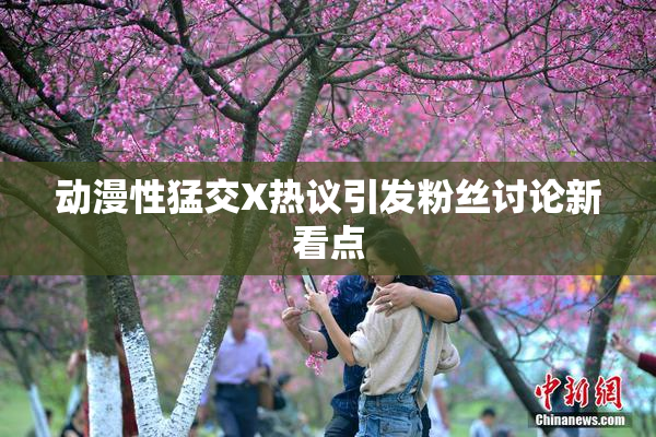 动漫性猛交X热议引发粉丝讨论新看点