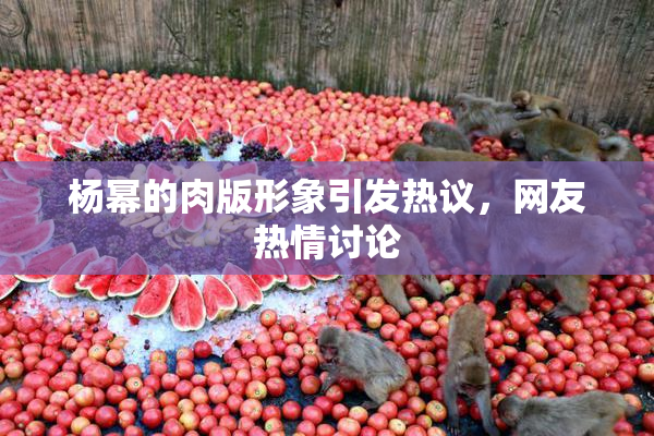 杨幂的肉版形象引发热议，网友热情讨论