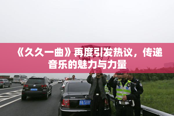 《久久一曲》再度引发热议，传递音乐的魅力与力量