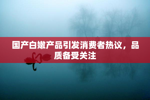 国产白嫩产品引发消费者热议，品质备受关注