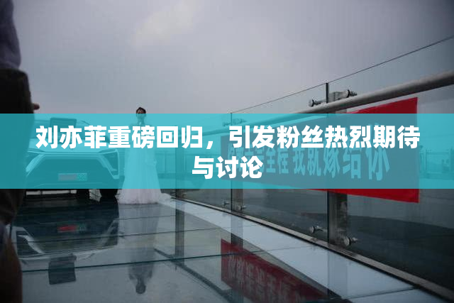 刘亦菲重磅回归，引发粉丝热烈期待与讨论