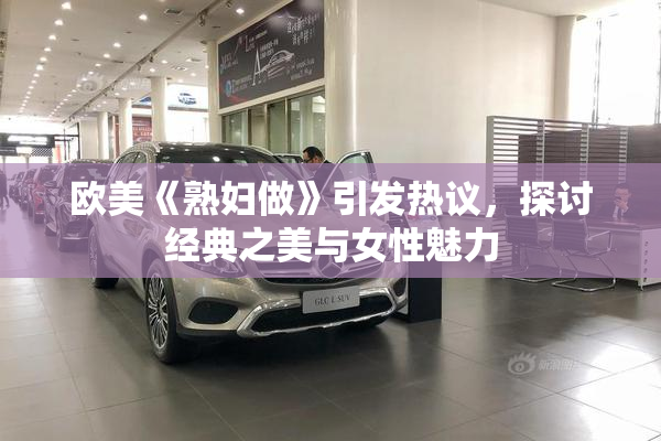 欧美《熟妇做》引发热议，探讨经典之美与女性魅力