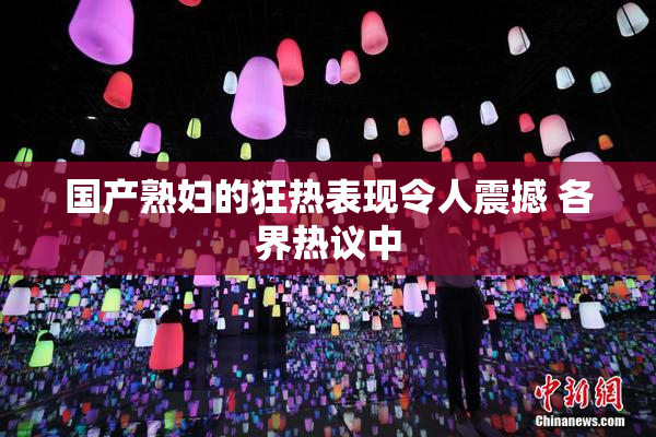 国产熟妇的狂热表现令人震撼 各界热议中