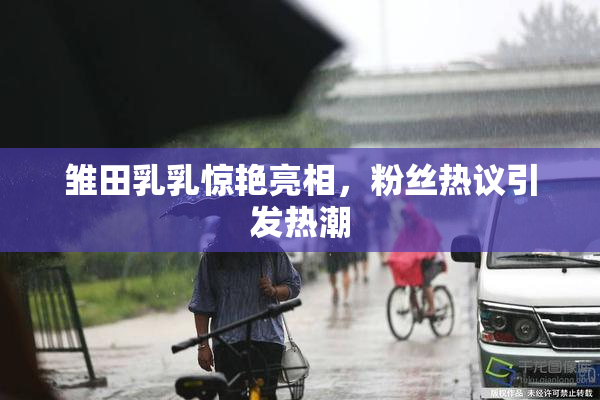 雏田乳乳惊艳亮相，粉丝热议引发热潮
