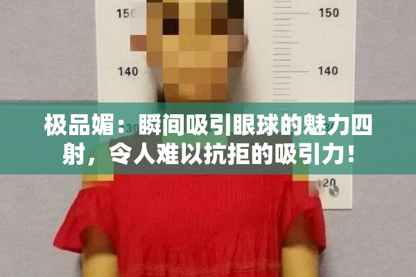 极品媚：瞬间吸引眼球的魅力四射，令人难以抗拒的吸引力！