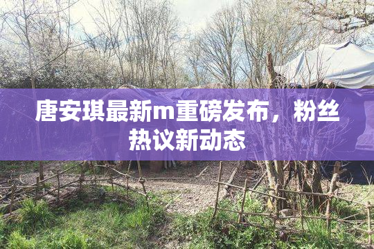 唐安琪最新m重磅发布，粉丝热议新动态
