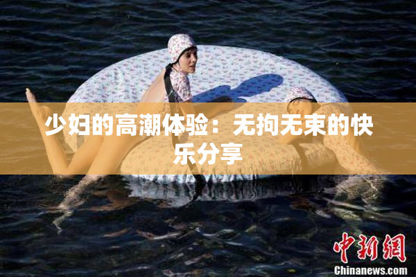 少妇的高潮体验：无拘无束的快乐分享