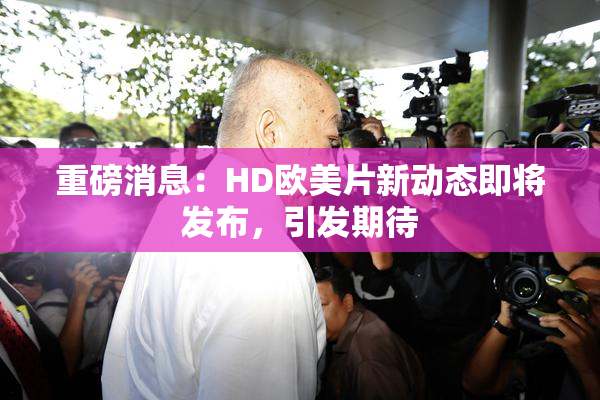 重磅消息：HD欧美片新动态即将发布，引发期待