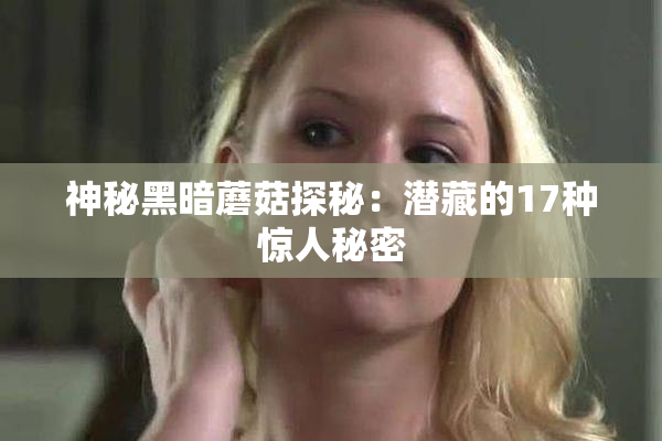 神秘黑暗蘑菇探秘：潜藏的17种惊人秘密