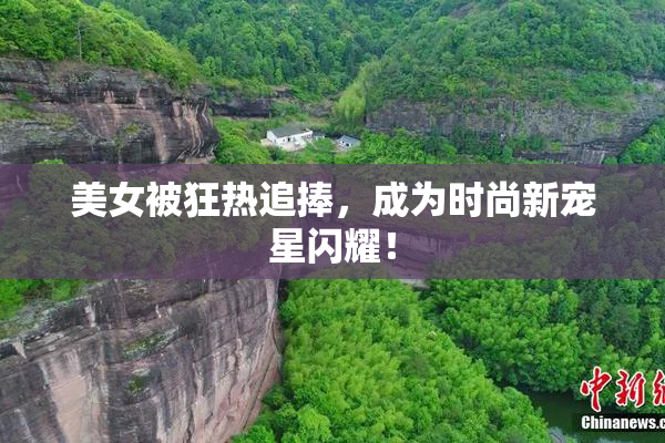 美女被狂热追捧，成为时尚新宠星闪耀！