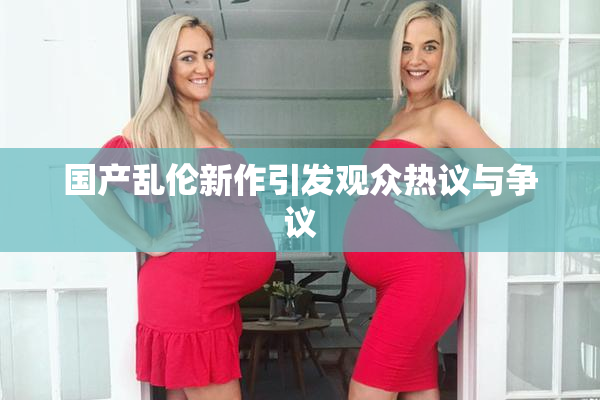 国产乱伦新作引发观众热议与争议