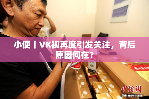 小便丨VK视再度引发关注，背后原因何在？