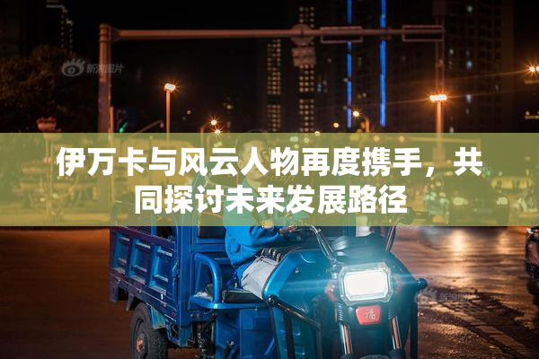 伊万卡与风云人物再度携手，共同探讨未来发展路径