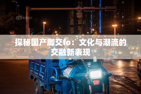 探秘国产脚交fo：文化与潮流的交融新表现
