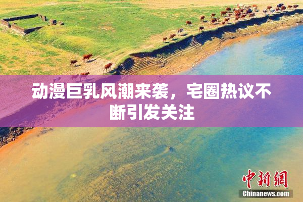 动漫巨乳风潮来袭，宅圈热议不断引发关注