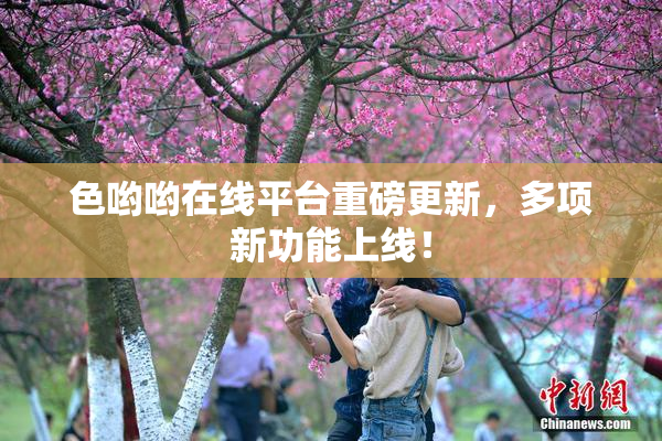 色哟哟在线平台重磅更新，多项新功能上线！