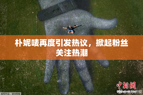 朴妮唛再度引发热议，掀起粉丝关注热潮