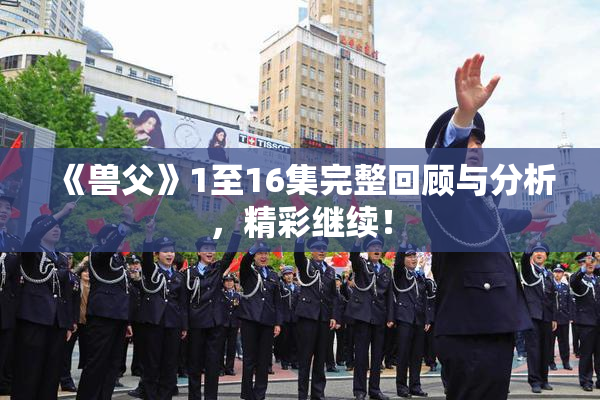 《兽父》1至16集完整回顾与分析，精彩继续！