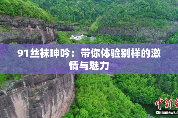 91丝袜呻吟：带你体验别样的激情与魅力