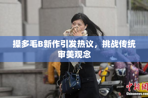 搡多毛B新作引发热议，挑战传统审美观念